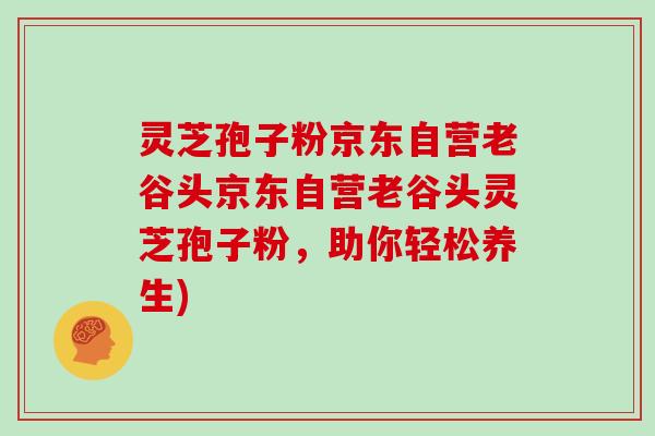灵芝孢子粉京东自营老谷头京东自营老谷头灵芝孢子粉，助你轻松养生)