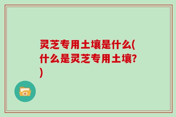 灵芝专用土壤是什么(什么是灵芝专用土壤？)