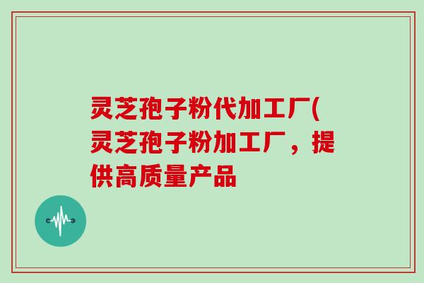 灵芝孢子粉代加工厂(灵芝孢子粉加工厂，提供高质量产品