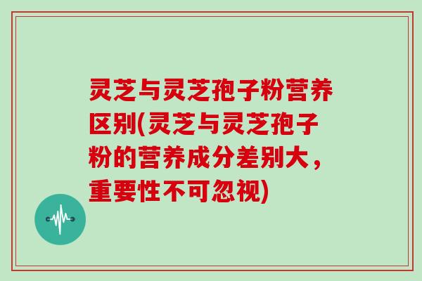 灵芝与灵芝孢子粉营养区别(灵芝与灵芝孢子粉的营养成分差别大，重要性不可忽视)