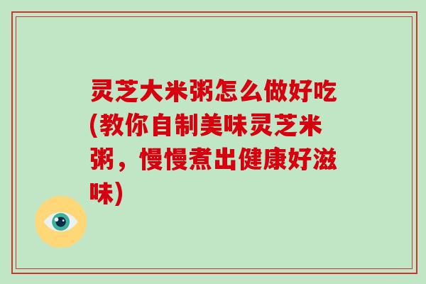 灵芝大米粥怎么做好吃(教你自制美味灵芝米粥，慢慢煮出健康好滋味)