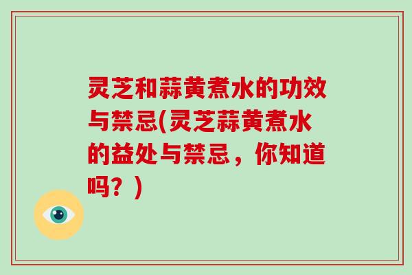 灵芝和蒜黄煮水的功效与禁忌(灵芝蒜黄煮水的益处与禁忌，你知道吗？)