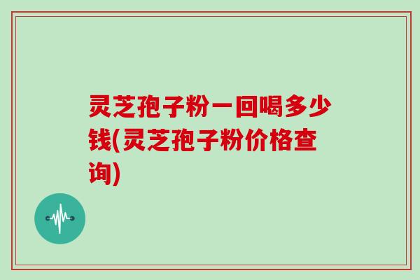 灵芝孢子粉一回喝多少钱(灵芝孢子粉价格查询)