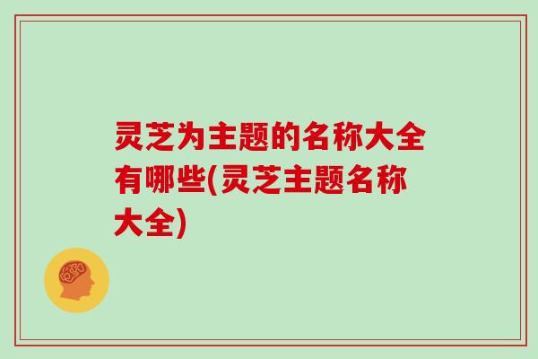 灵芝为主题的名称大全有哪些(灵芝主题名称大全)-第1张图片-灵芝大师 灵芝为主题的名称大全有哪些(灵芝主题名称大全)-第1张图片-灵芝大师