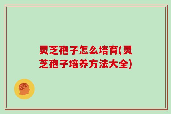 灵芝孢子怎么培育(灵芝孢子培养方法大全)