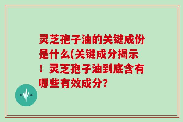 灵芝孢子油的关键成份是什么(关键成分揭示！灵芝孢子油到底含有哪些有效成分？