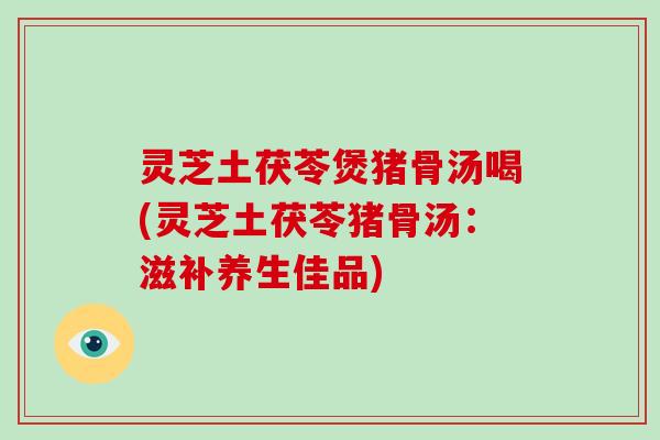 灵芝土茯苓煲猪骨汤喝(灵芝土茯苓猪骨汤:滋补养生佳品)-第1张图片-灵芝大师 灵芝土茯苓煲猪骨汤喝(灵芝土茯苓猪骨汤:滋补养生佳品)-第1张图片-灵芝大师