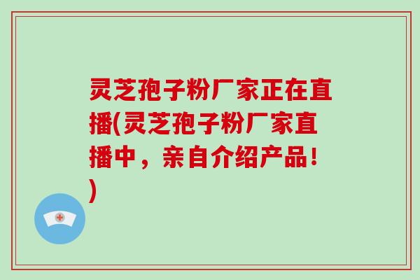 灵芝孢子粉厂家正在直播(灵芝孢子粉厂家直播中，亲自介绍产品！)