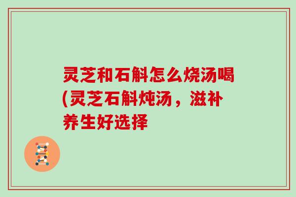 灵芝和石斛怎么烧汤喝(灵芝石斛炖汤,滋补养生好选择-第1张图片-灵芝大师 灵芝和石斛怎么烧汤喝(灵芝石斛炖汤,滋补养生好选择-第1张图片-灵芝大师