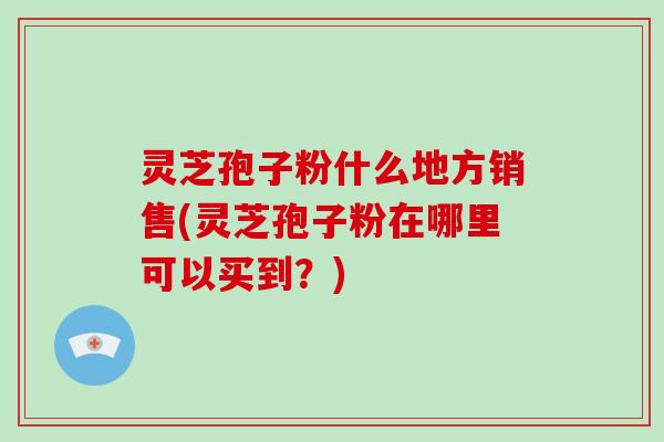 灵芝孢子粉什么地方销售(灵芝孢子粉在哪里可以买到？)