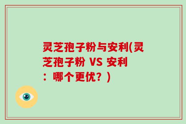 灵芝孢子粉与安利(灵芝孢子粉 VS 安利：哪个更优？)