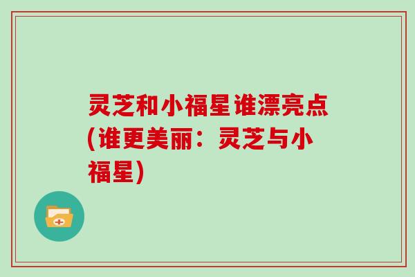 灵芝和小福星谁漂亮点(谁更美丽：灵芝与小福星)