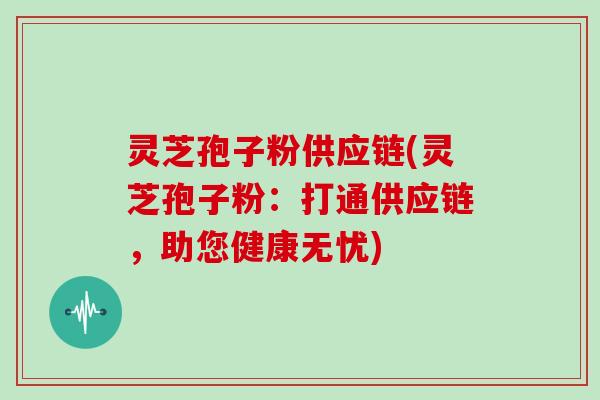 灵芝孢子粉供应链(灵芝孢子粉：打通供应链，助您健康无忧)