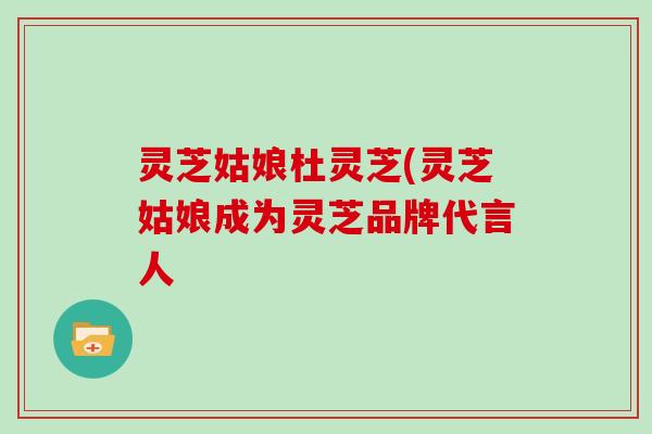 灵芝姑娘杜灵芝(灵芝姑娘成为灵芝品牌代言人