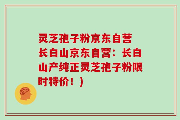 灵芝孢子粉京东自营 长白山京东自营：长白山产纯正灵芝孢子粉限时特价！)
