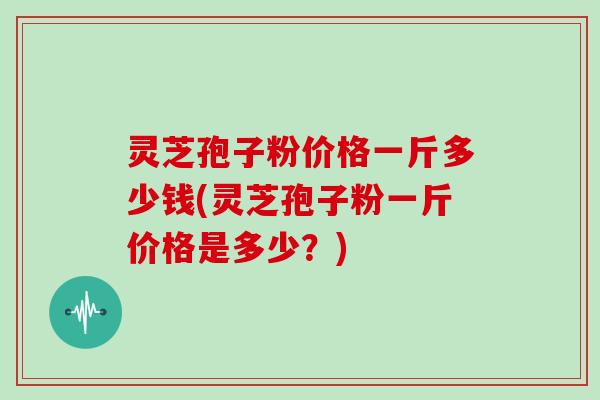 灵芝孢子粉价格一斤多少钱(灵芝孢子粉一斤价格是多少？)
