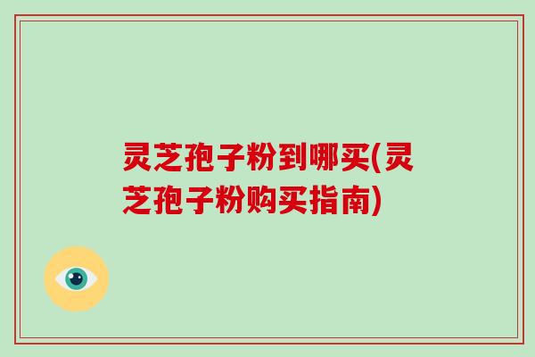 灵芝孢子粉到哪买(灵芝孢子粉购买指南)