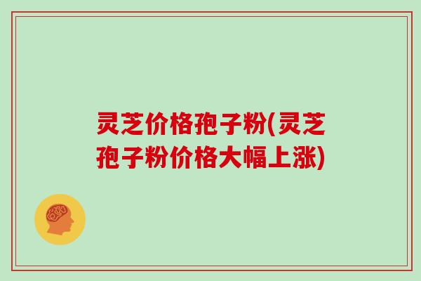 灵芝价格孢子粉(灵芝孢子粉价格大幅上涨)