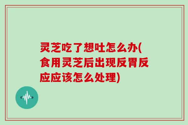 灵芝吃了想吐怎么办(食用灵芝后出现反胃反应应该怎么处理)