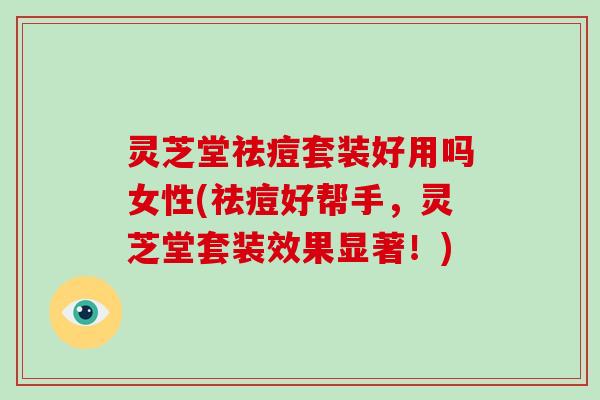 灵芝堂祛痘套装好用吗女性(祛痘好帮手，灵芝堂套装效果显著！)