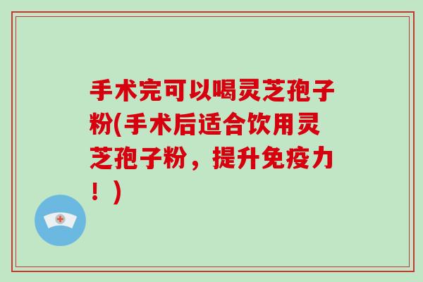 手术完可以喝灵芝孢子粉(手术后适合饮用灵芝孢子粉，提升免疫力！)-第1张图片-灵芝大师