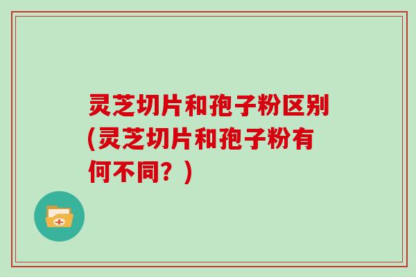 灵芝切片和孢子粉区别(灵芝切片和孢子粉有何不同？)