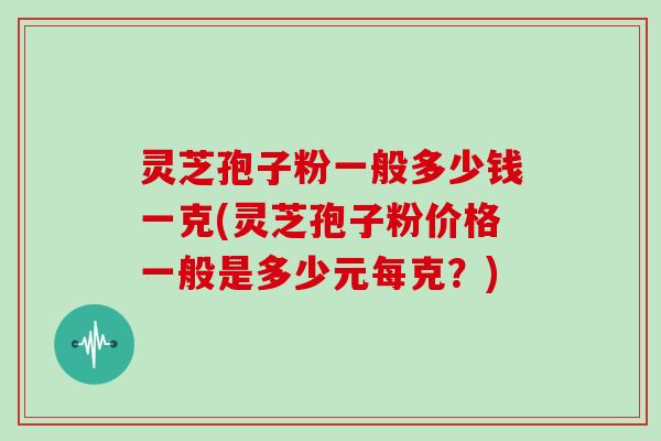 灵芝孢子粉一般多少钱一克(灵芝孢子粉价格一般是多少元每克？)