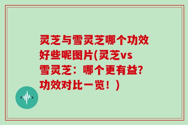 灵芝与雪灵芝哪个功效好些呢图片(灵芝vs雪灵芝：哪个更有益？功效对比一览！)