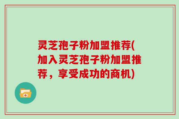 灵芝孢子粉加盟推荐(加入灵芝孢子粉加盟推荐，享受成功的商机)