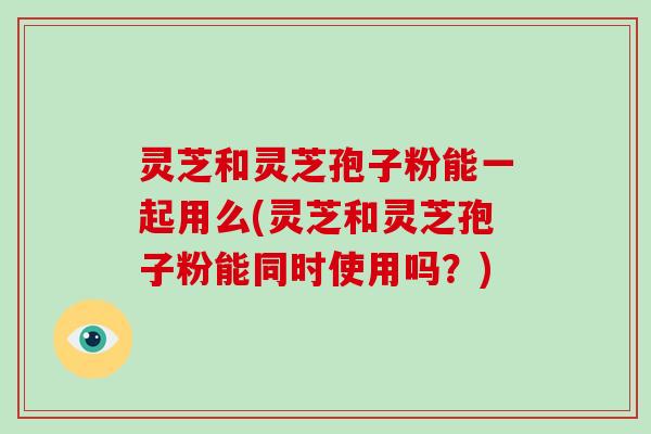 灵芝和灵芝孢子粉能一起用么(灵芝和灵芝孢子粉能同时使用吗？)