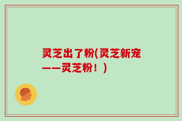 灵芝出了粉(灵芝新宠——灵芝粉！)