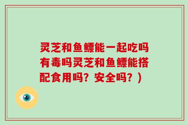 灵芝和鱼鳔能一起吃吗有毒吗灵芝和鱼鳔能搭配食用吗？安全吗？)