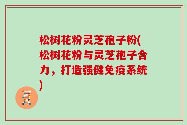 松树花粉灵芝孢子粉(松树花粉与灵芝孢子合力，打造强健免疫系统)