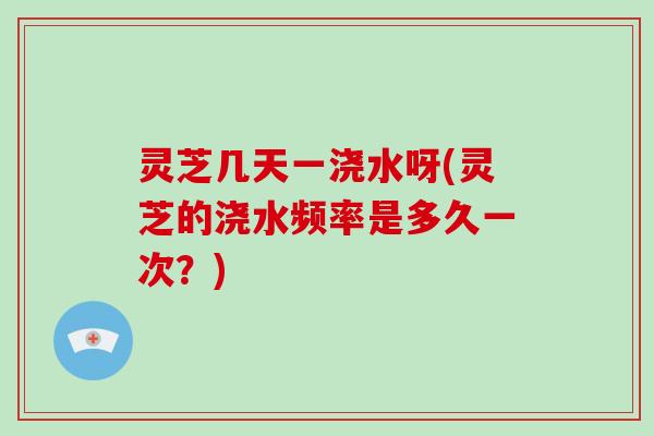 灵芝几天一浇水呀(灵芝的浇水频率是多久一次？)