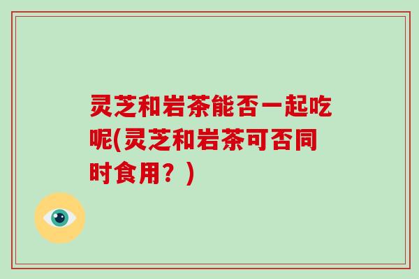 灵芝和岩茶能否一起吃呢(灵芝和岩茶可否同时食用？)