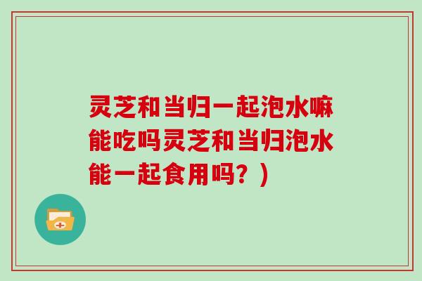 灵芝和当归一起泡水嘛能吃吗灵芝和当归泡水能一起食用吗？)