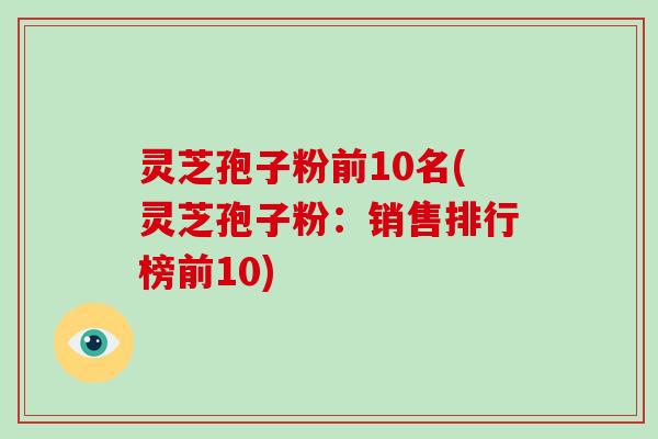 灵芝孢子粉前10名(灵芝孢子粉：销售排行榜前10)