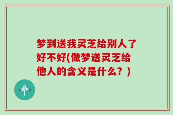 梦到送我灵芝给别人了好不好(做梦送灵芝给他人的含义是什么？)