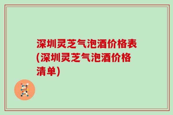 深圳灵芝气泡酒价格表(深圳灵芝气泡酒价格清单)