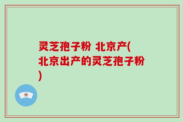 灵芝孢子粉 北京产(北京出产的灵芝孢子粉)