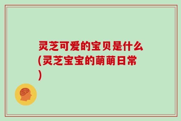 灵芝可爱的宝贝是什么(灵芝宝宝的萌萌日常)