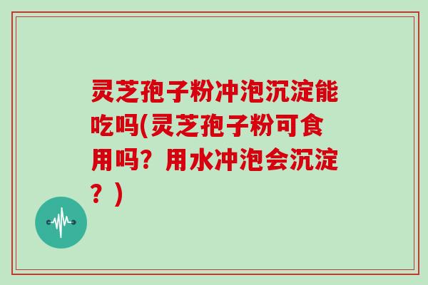 灵芝孢子粉冲泡沉淀能吃吗(灵芝孢子粉可食用吗？用水冲泡会沉淀？)