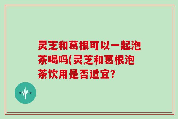 灵芝和葛根可以一起泡茶喝吗(灵芝和葛根泡茶饮用是否适宜？
