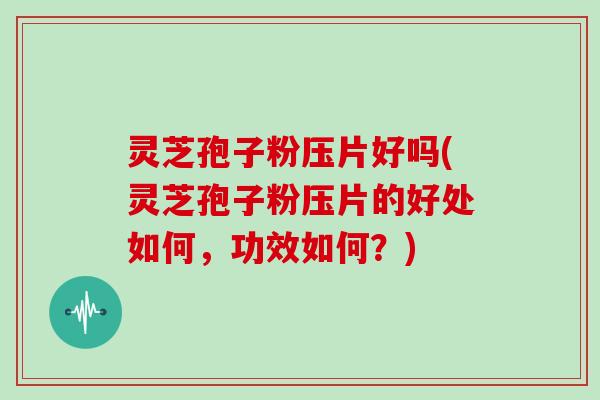 灵芝孢子粉压片好吗(灵芝孢子粉压片的好处如何，功效如何？)
