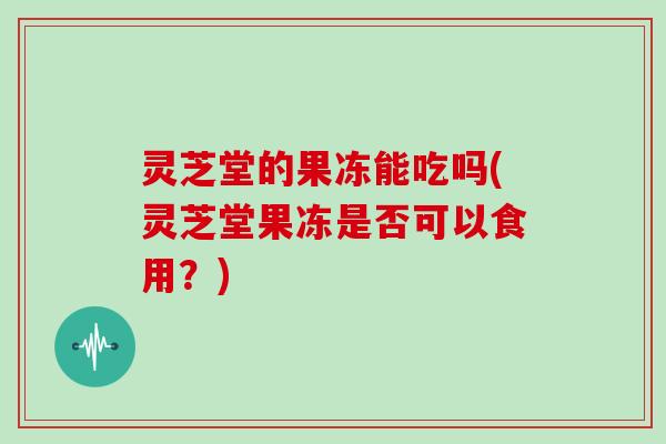 灵芝堂的果冻能吃吗(灵芝堂果冻是否可以食用？)