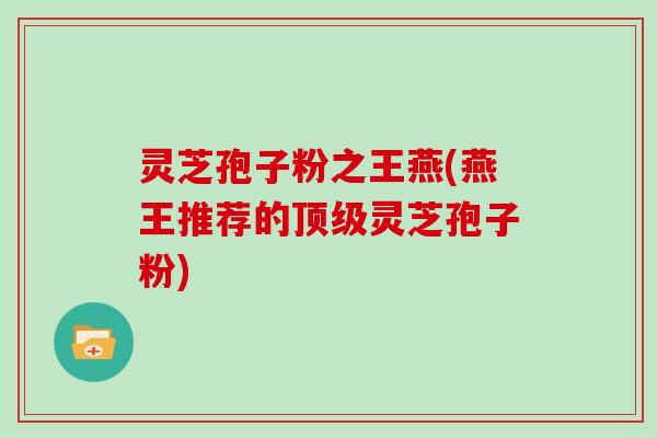 灵芝孢子粉之王燕(燕王推荐的顶级灵芝孢子粉)