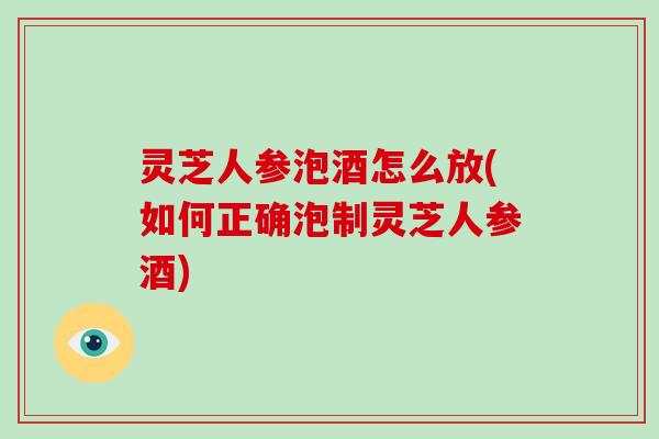 灵芝人参泡酒怎么放(如何正确泡制灵芝人参酒)