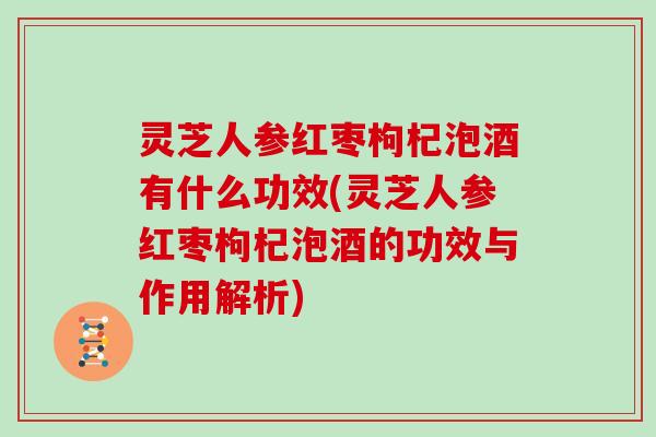 灵芝人参红枣枸杞泡酒有什么功效(灵芝人参红枣枸杞泡酒的功效与作用解析)