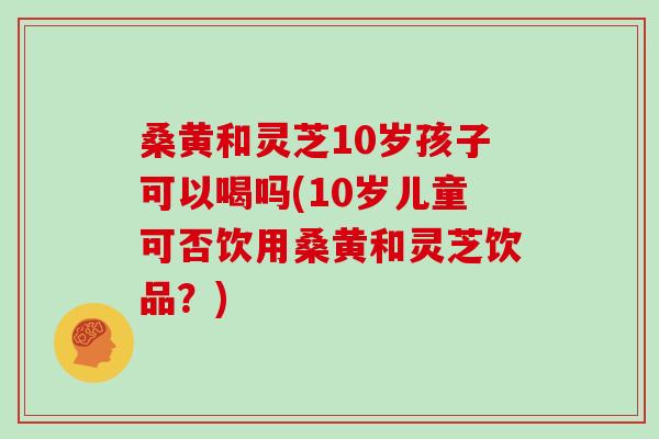 桑黄和灵芝10岁孩子可以喝吗(10岁儿童可否饮用桑黄和灵芝饮品？)