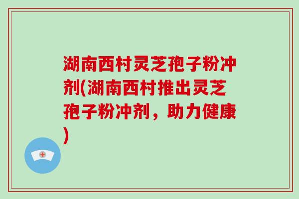 湖南西村灵芝孢子粉冲剂(湖南西村推出灵芝孢子粉冲剂，助力健康)